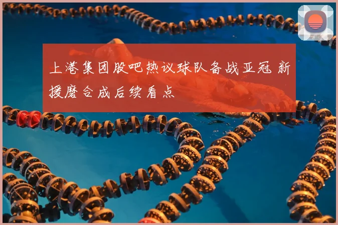 上港集团股吧热议球队备战亚冠 新援磨合成后续看点