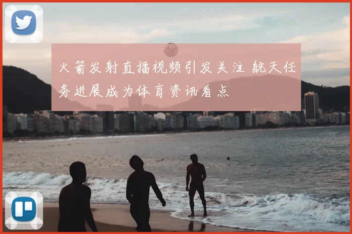 火箭发射直播视频引发关注 航天任务进展成为体育资讯看点