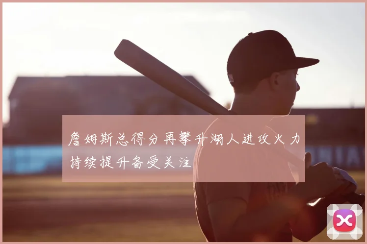 詹姆斯总得分再攀升湖人进攻火力持续提升备受关注
