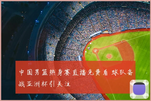 中国男篮热身赛直播免费看 球队备战亚洲杯引关注