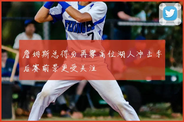 詹姆斯总得分再攀高位湖人冲击季后赛前景更受关注