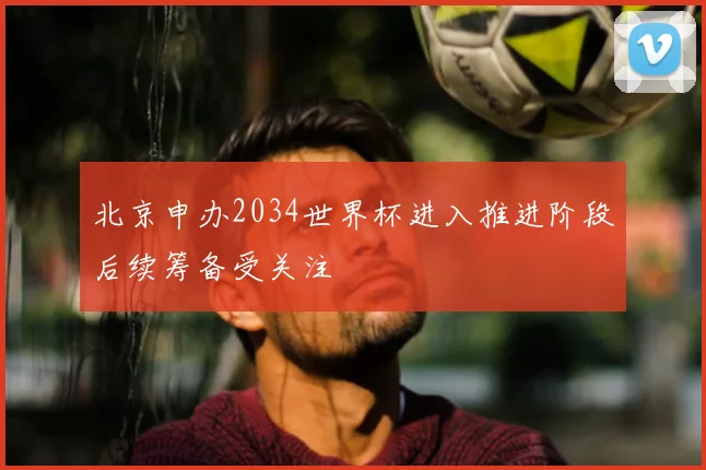 北京申办2034世界杯进入推进阶段后续筹备受关注