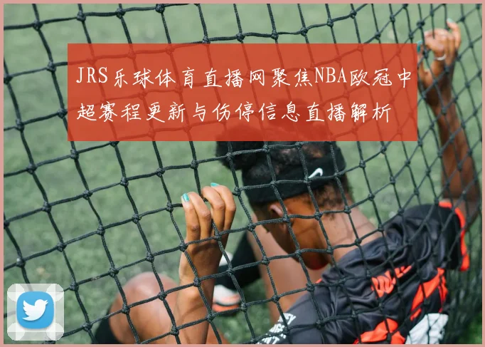 JRS乐球体育直播网聚焦NBA欧冠中超赛程更新与伤停信息直播解析