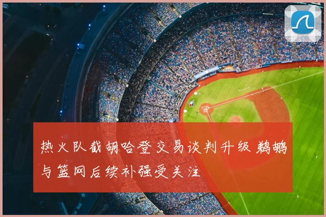 热火队截胡哈登交易谈判升级 鹈鹕与篮网后续补强受关注