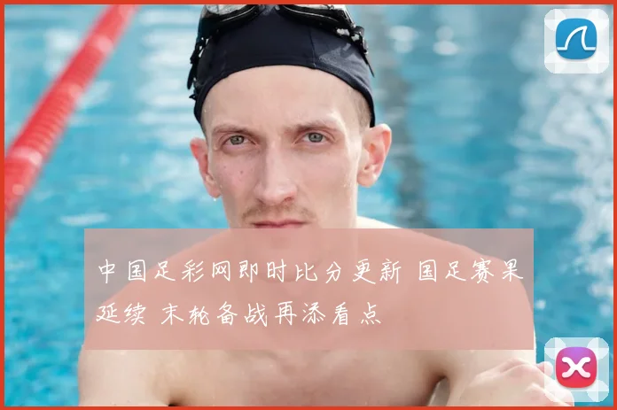 中国足彩网即时比分更新 国足赛果延续 末轮备战再添看点