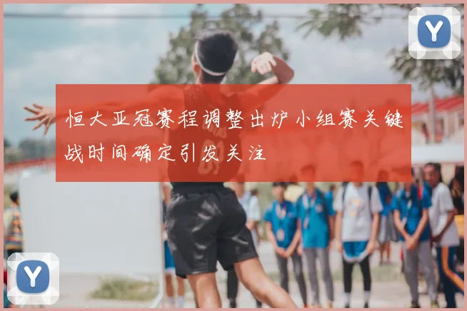 恒大亚冠赛程调整出炉小组赛关键战时间确定引发关注