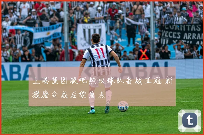 上港集团股吧热议球队备战亚冠 新援磨合成后续看点