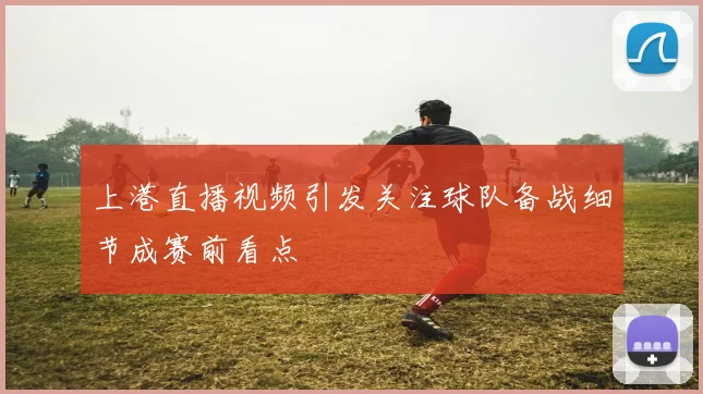 上港直播视频引发关注球队备战细节成赛前看点