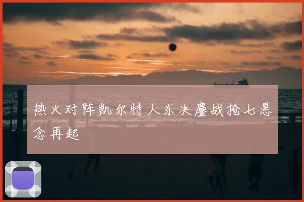 热火对阵凯尔特人东决鏖战抢七悬念再起