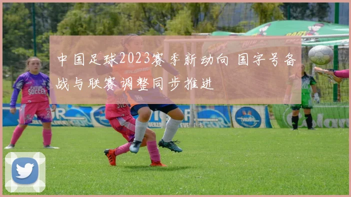 中国足球2023赛季新动向 国字号备战与联赛调整同步推进