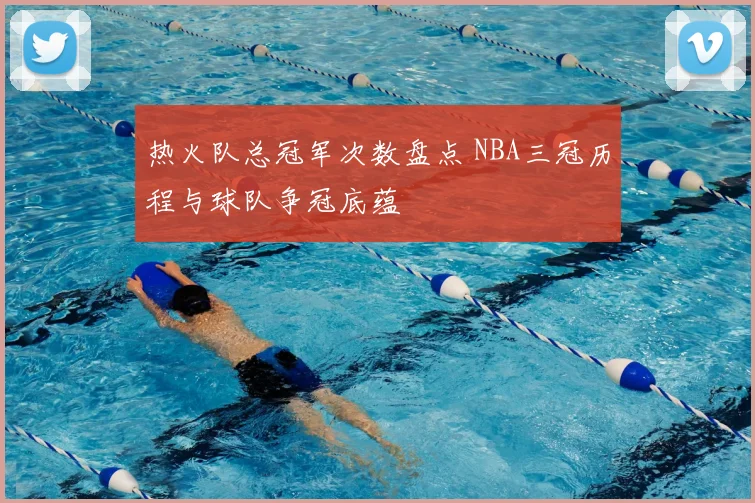 热火队总冠军次数盘点 NBA三冠历程与球队争冠底蕴