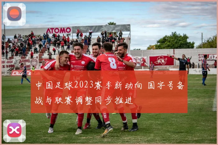 中国足球2023赛季新动向 国字号备战与联赛调整同步推进
