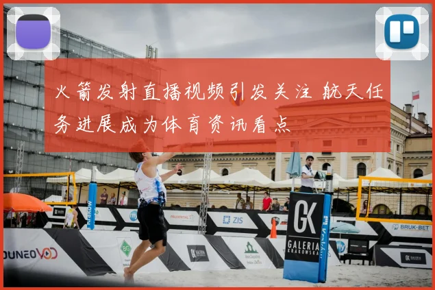 火箭发射直播视频引发关注 航天任务进展成为体育资讯看点