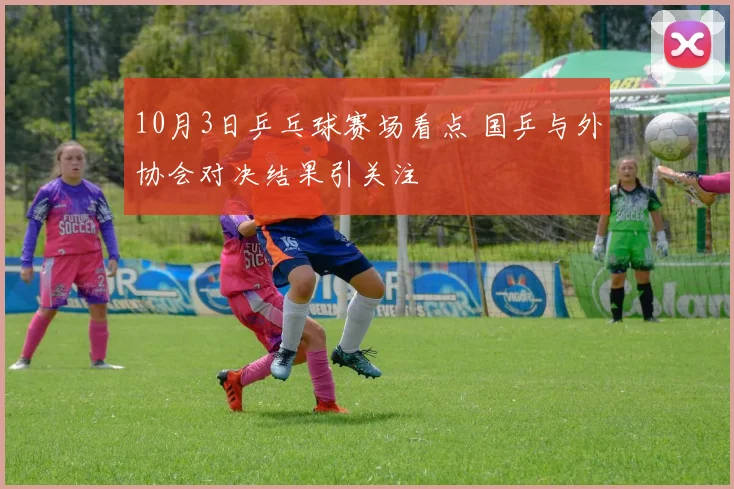 10月3日乒乓球赛场看点 国乒与外协会对决结果引关注