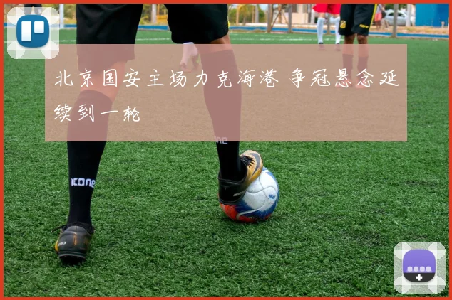 北京国安主场力克海港 争冠悬念延续到一轮