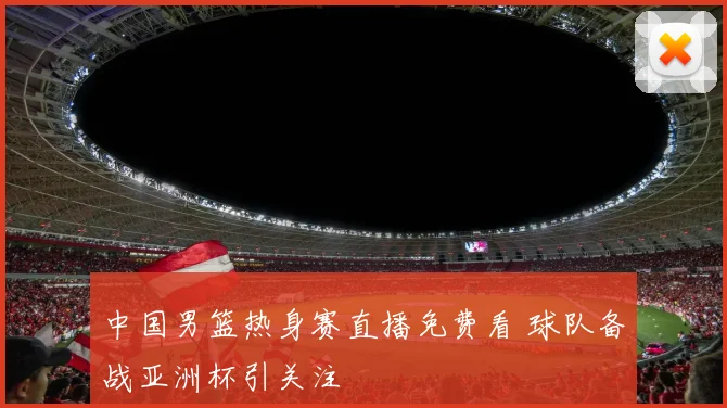 中国男篮热身赛直播免费看 球队备战亚洲杯引关注