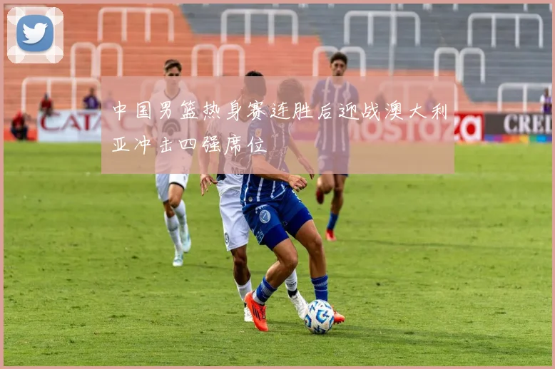 中国男篮热身赛连胜后迎战澳大利亚冲击四强席位