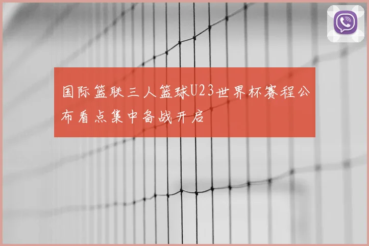 国际篮联三人篮球U23世界杯赛程公布看点集中备战开启
