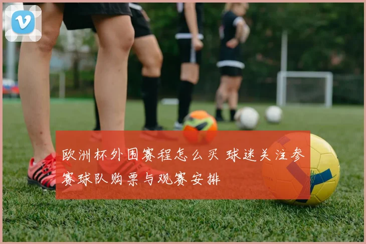 欧洲杯外围赛程怎么买 球迷关注参赛球队购票与观赛安排