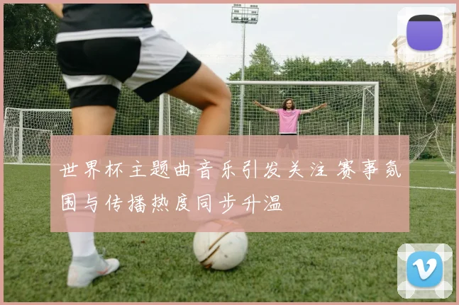 世界杯主题曲音乐引发关注 赛事氛围与传播热度同步升温