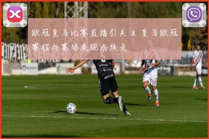 欧冠皇马比赛直播引关注 皇马欧冠赛程与赛场表现成焦点